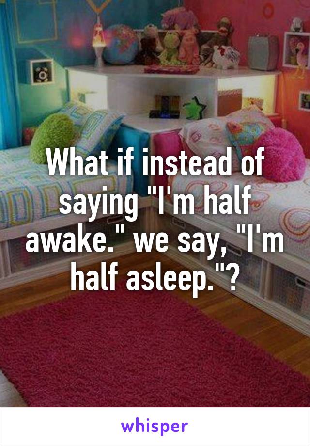 What if instead of saying "I'm half awake." we say, "I'm half asleep."?