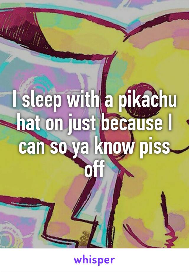 I sleep with a pikachu hat on just because I can so ya know piss off