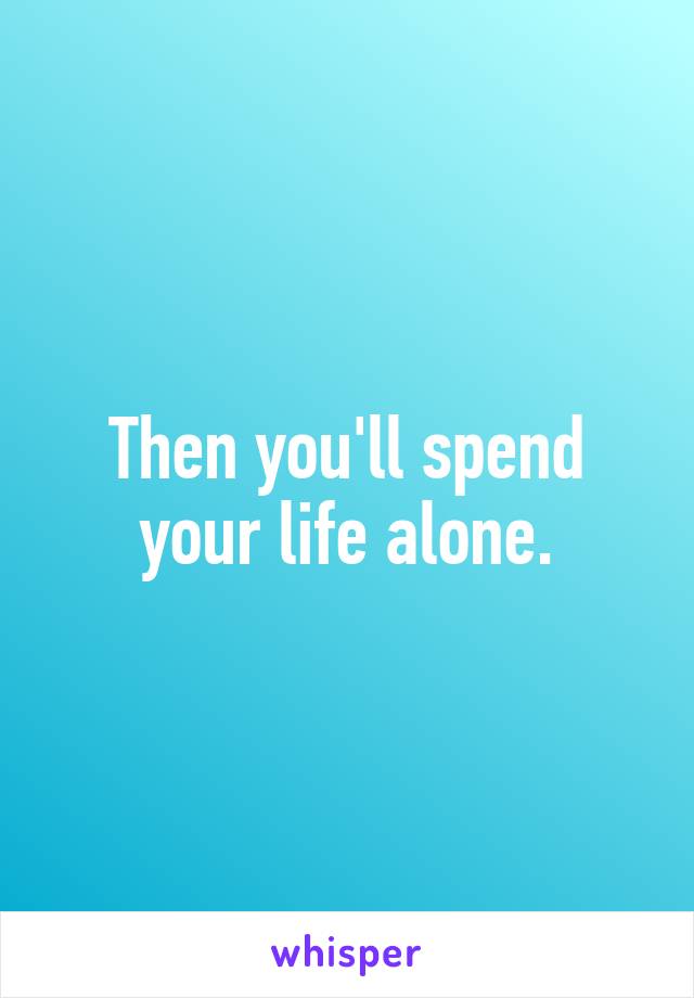 Then you'll spend your life alone.