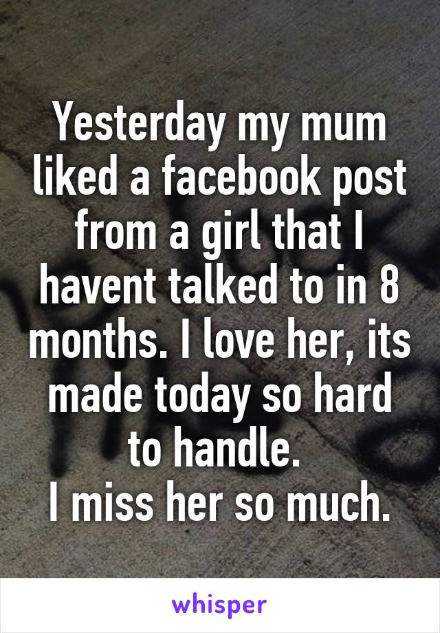 Yesterday my mum liked a facebook post from a girl that I havent talked to in 8 months. I love her, its made today so hard to handle. 
I miss her so much.