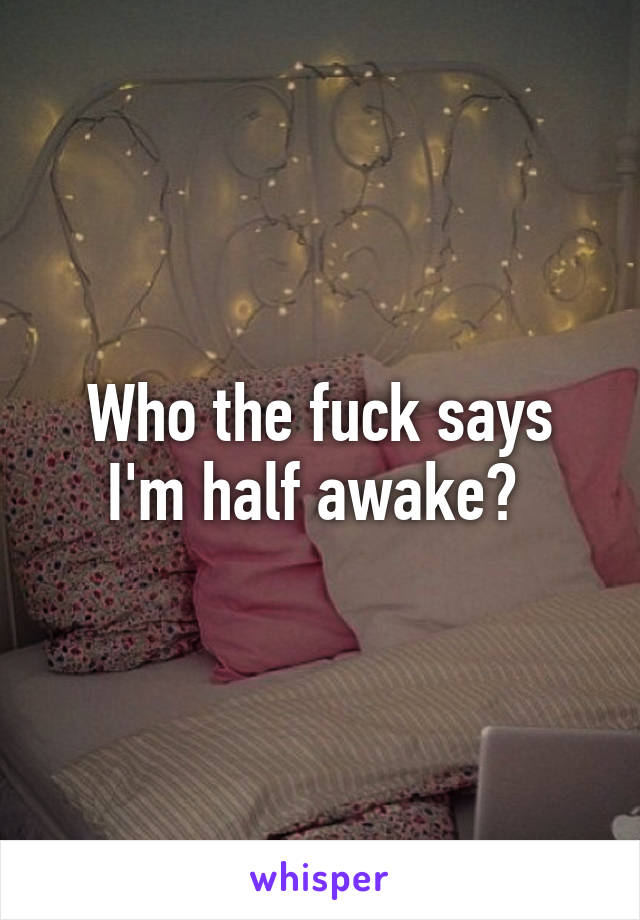 Who the fuck says I'm half awake? 