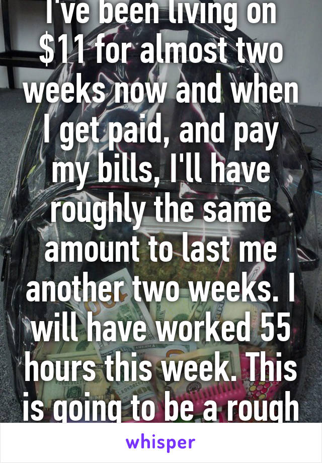 I've been living on $11 for almost two weeks now and when I get paid, and pay my bills, I'll have roughly the same amount to last me another two weeks. I will have worked 55 hours this week. This is going to be a rough month.