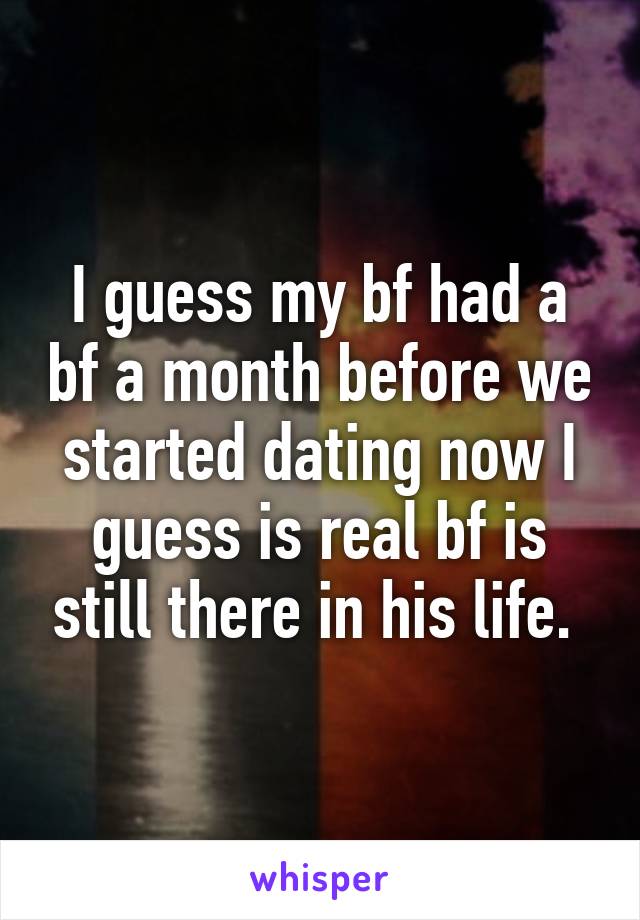 I guess my bf had a bf a month before we started dating now I guess is real bf is still there in his life. 