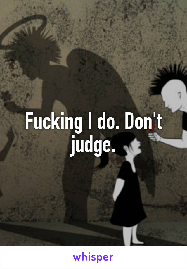 Fucking I do. Don't judge.