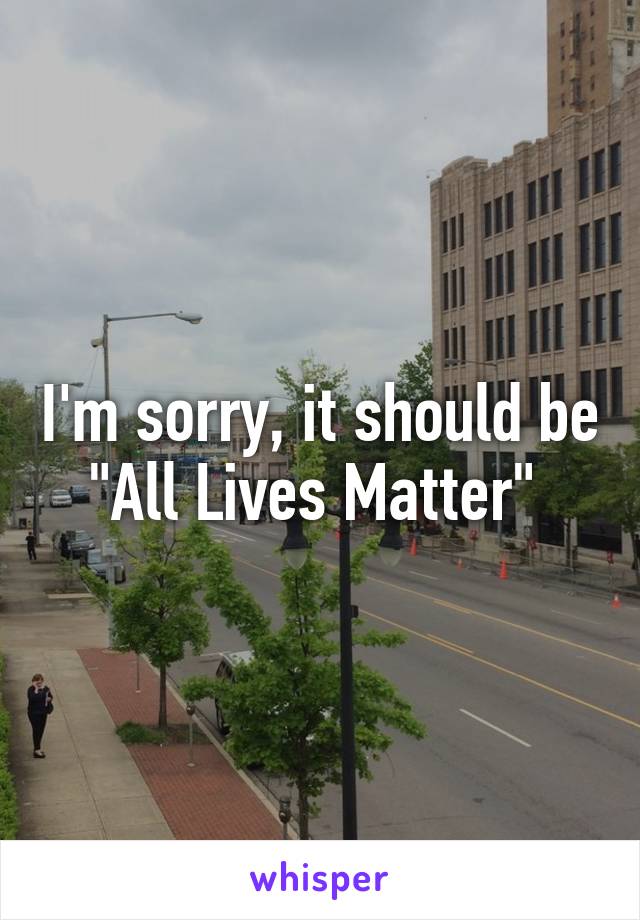 I'm sorry, it should be "All Lives Matter" 