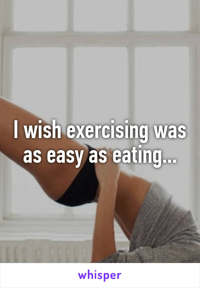 I wish exercising was as easy as eating...