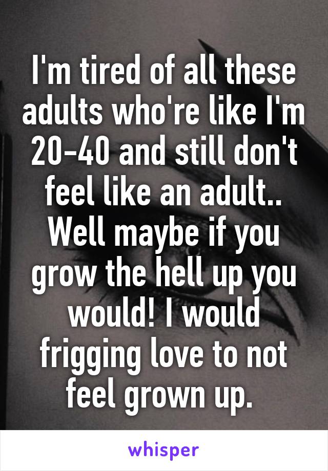 I'm tired of all these adults who're like I'm 20-40 and still don't feel like an adult.. Well maybe if you grow the hell up you would! I would frigging love to not feel grown up. 