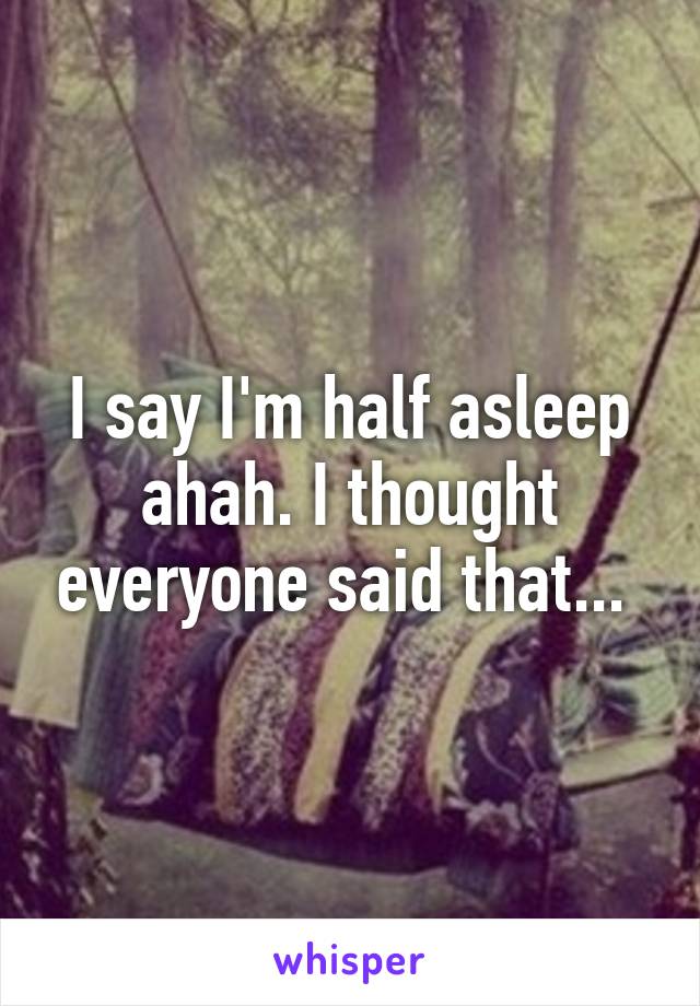 I say I'm half asleep ahah. I thought everyone said that... 