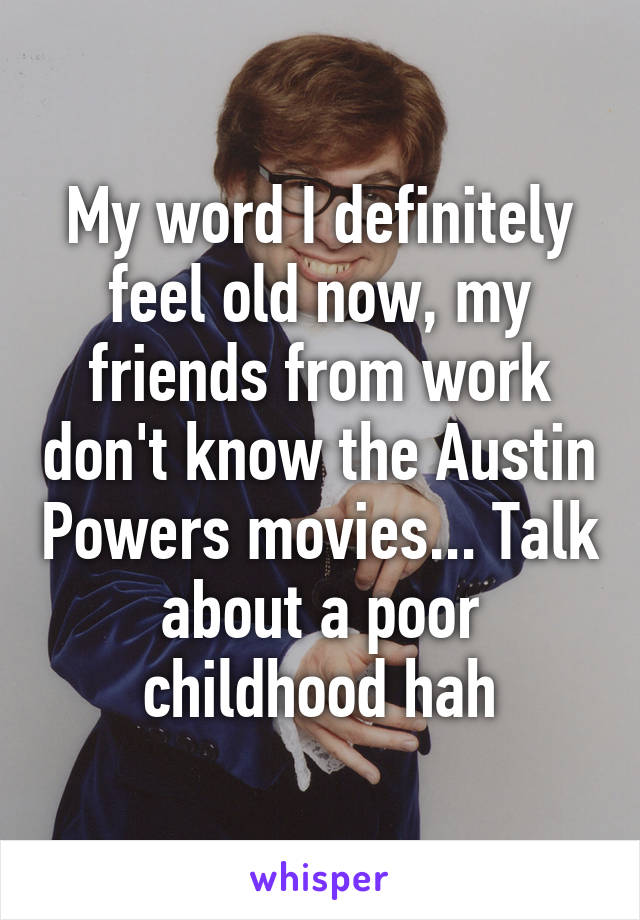 My word I definitely feel old now, my friends from work don't know the Austin Powers movies... Talk about a poor childhood hah