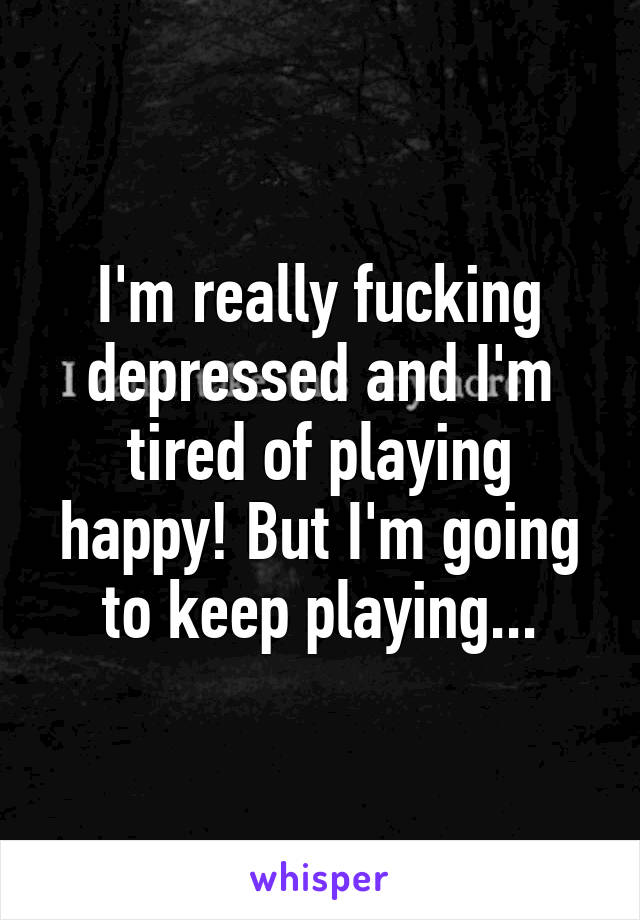 I'm really fucking depressed and I'm tired of playing happy! But I'm going to keep playing...