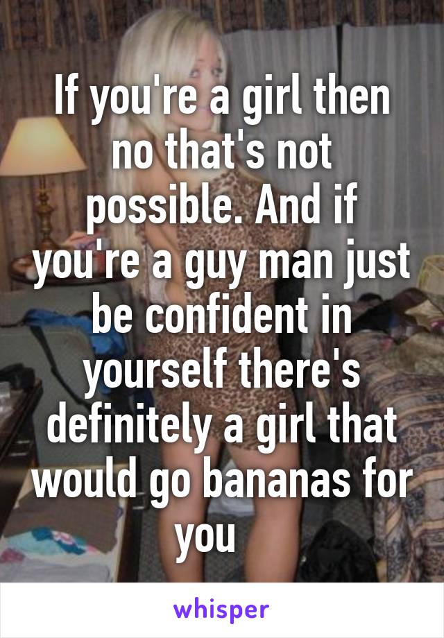 If you're a girl then no that's not possible. And if you're a guy man just be confident in yourself there's definitely a girl that would go bananas for you   