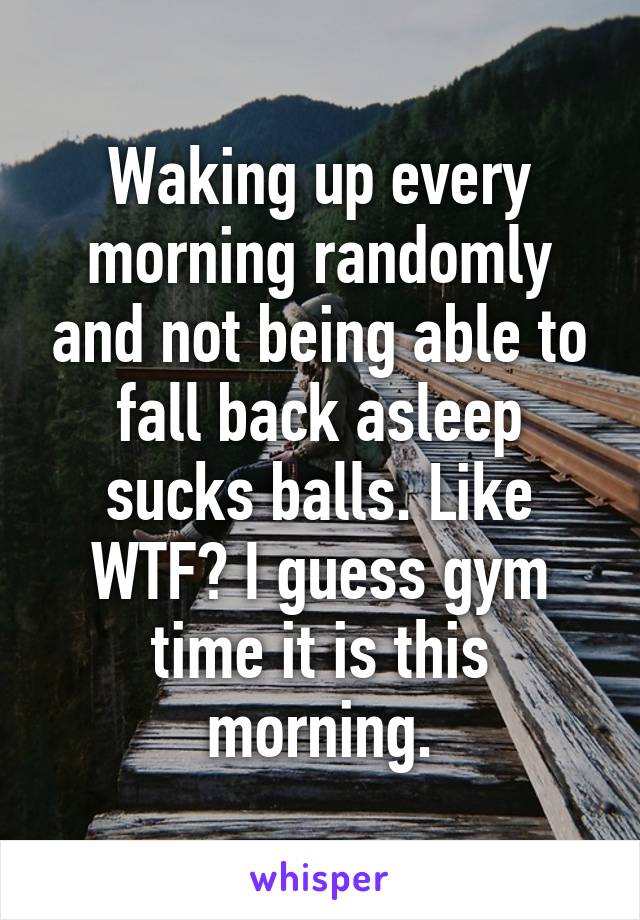 Waking up every morning randomly and not being able to fall back asleep sucks balls. Like WTF? I guess gym time it is this morning.