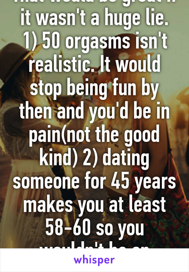 That would be great if it wasn't a huge lie. 1) 50 orgasms isn't realistic. It would stop being fun by then and you'd be in pain(not the good kind) 2) dating someone for 45 years makes you at least 58-60 so you wouldn't be on whisper