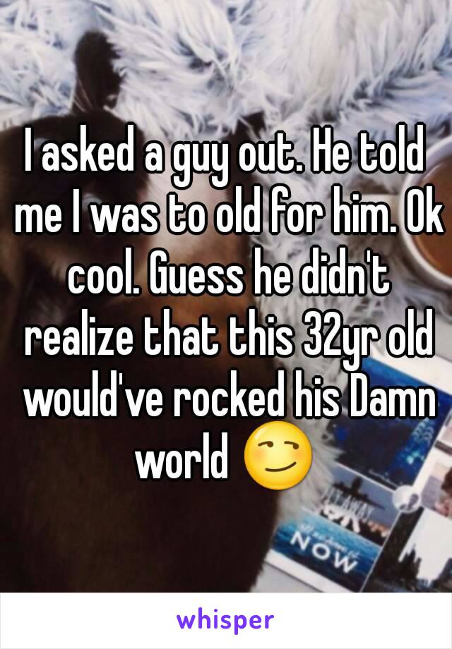 I asked a guy out. He told me I was to old for him. Ok cool. Guess he didn't realize that this 32yr old would've rocked his Damn world 😏 