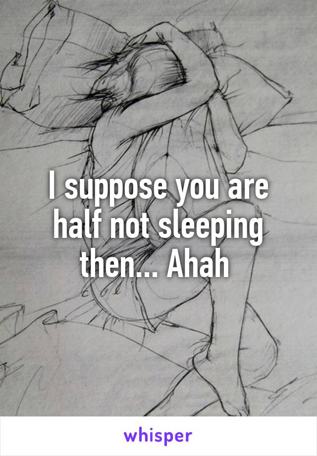 I suppose you are half not sleeping then... Ahah 