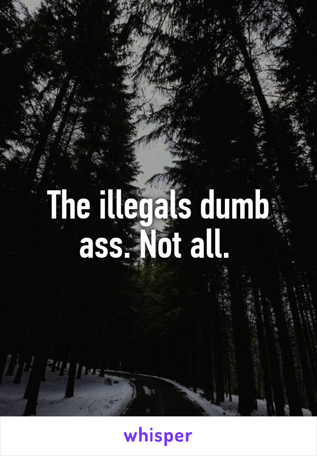 The illegals dumb ass. Not all. 