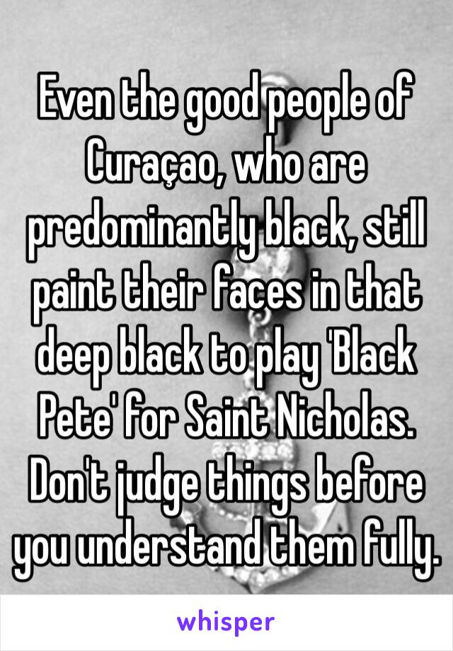 Even the good people of Curaçao, who are predominantly black, still paint their faces in that deep black to play 'Black Pete' for Saint Nicholas.
Don't judge things before you understand them fully.