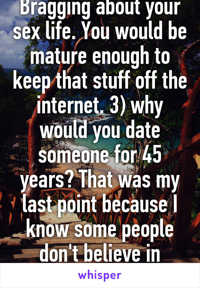 Bragging about your sex life. You would be mature enough to keep that stuff off the internet. 3) why would you date someone for 45 years? That was my last point because I know some people don't believe in marriage. 