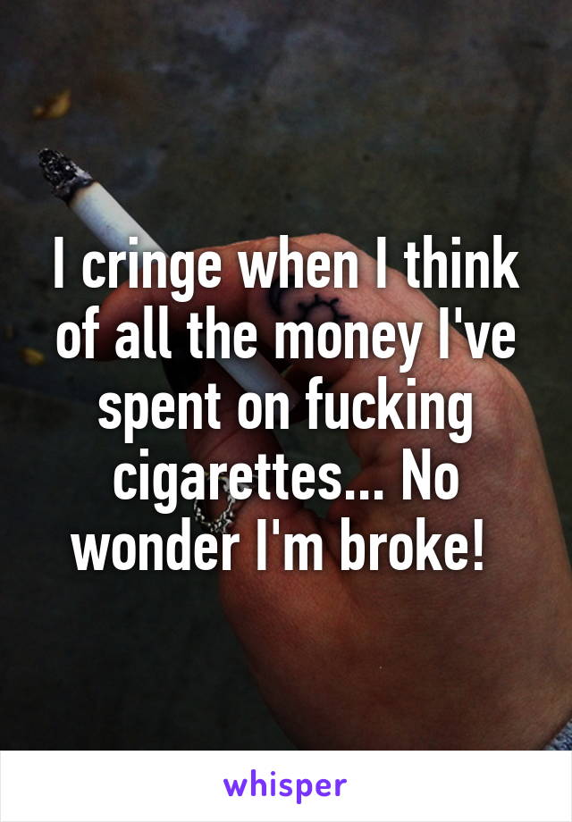 I cringe when I think of all the money I've spent on fucking cigarettes... No wonder I'm broke! 