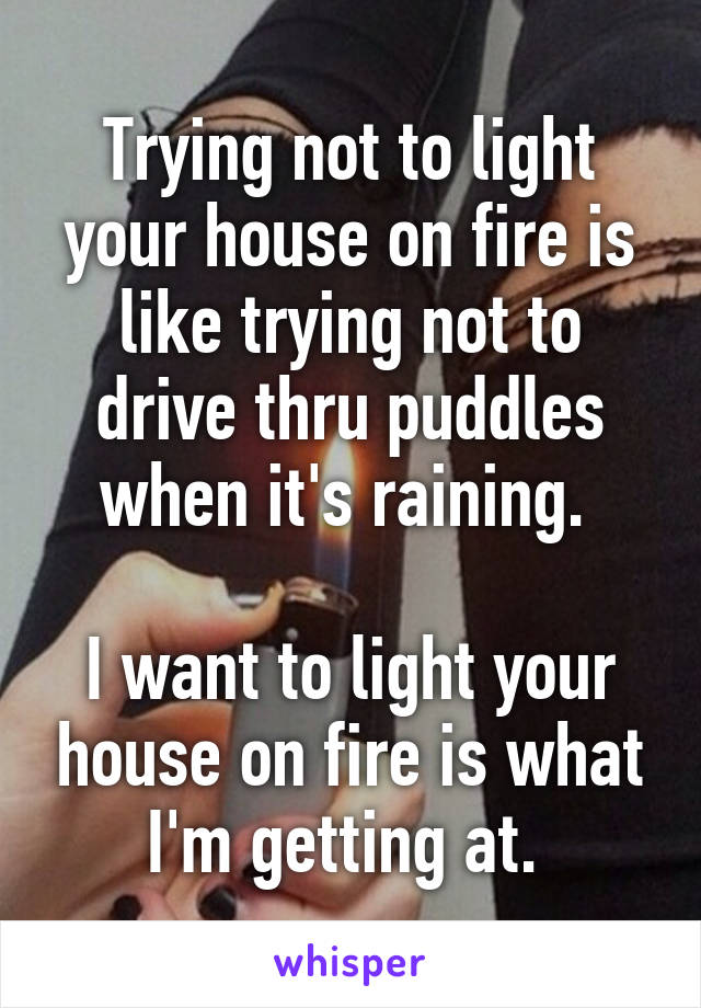 Trying not to light your house on fire is like trying not to drive thru puddles when it's raining. 

I want to light your house on fire is what I'm getting at. 