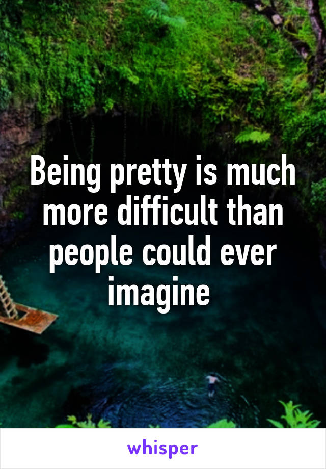 Being pretty is much more difficult than people could ever imagine 