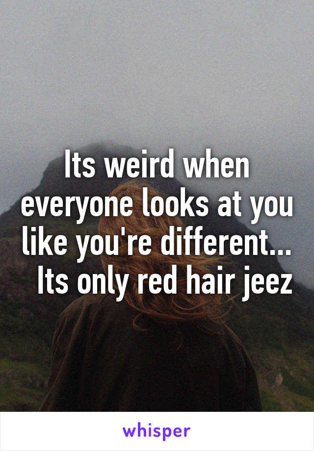 Its weird when everyone looks at you like you're different...   Its only red hair jeez