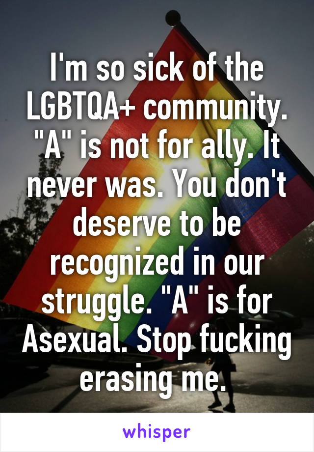 I'm so sick of the LGBTQA+ community. "A" is not for ally. It never was. You don't deserve to be recognized in our struggle. "A" is for Asexual. Stop fucking erasing me. 