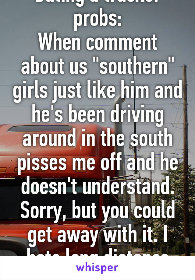 Dating a trucker probs:
When comment about us "southern" girls just like him and he's been driving around in the south pisses me off and he doesn't understand. Sorry, but you could get away with it. I hate long distance shit. 