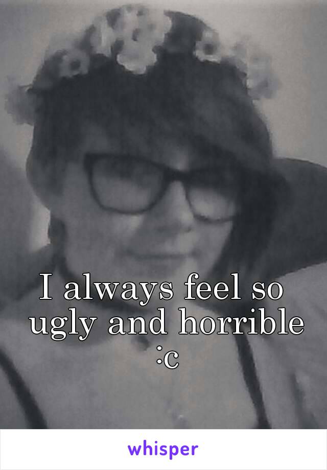 I always feel so ugly and horrible :c