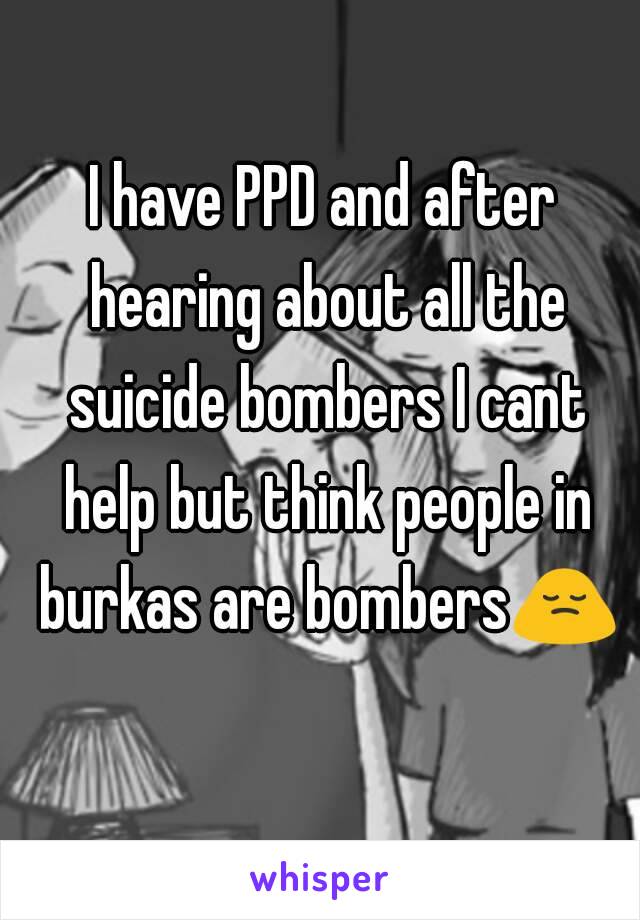 I have PPD and after hearing about all the suicide bombers I cant help but think people in burkas are bombers🙍