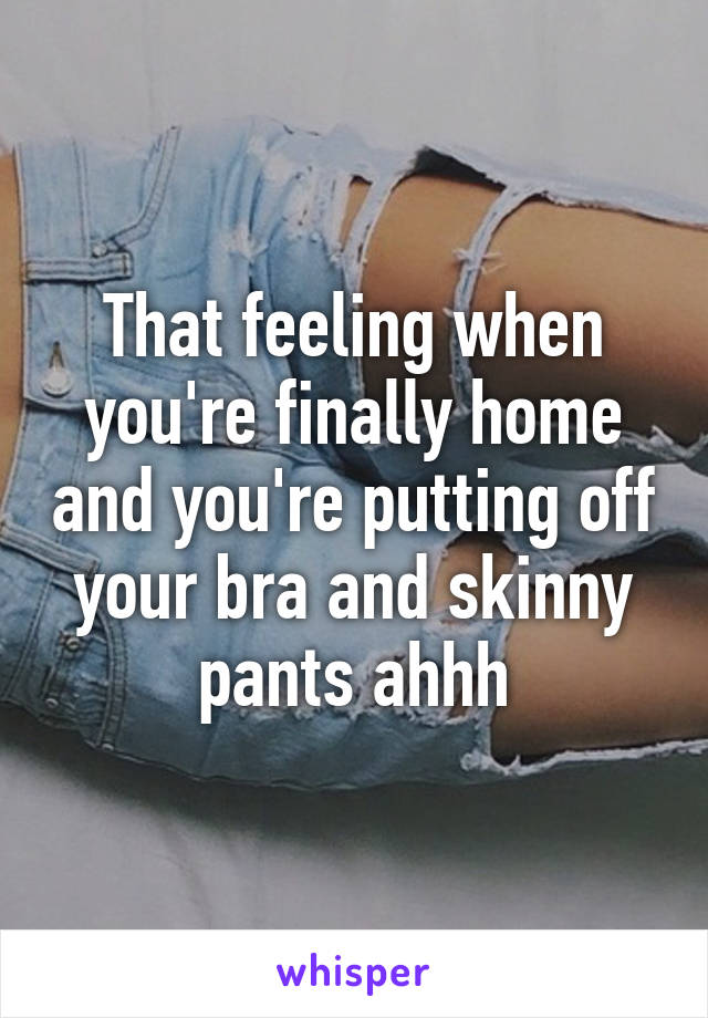 That feeling when you're finally home and you're putting off your bra and skinny pants ahhh