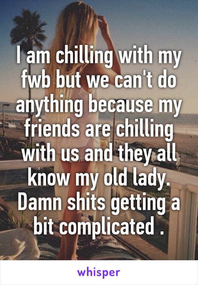 I am chilling with my fwb but we can't do anything because my friends are chilling with us and they all know my old lady. Damn shits getting a bit complicated .