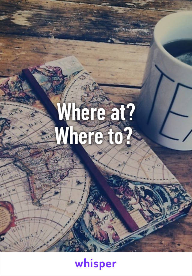 Where at?
Where to? 
