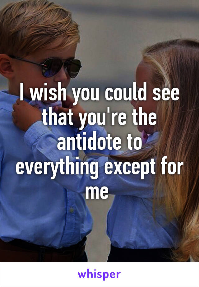 I wish you could see that you're the antidote to everything except for me 