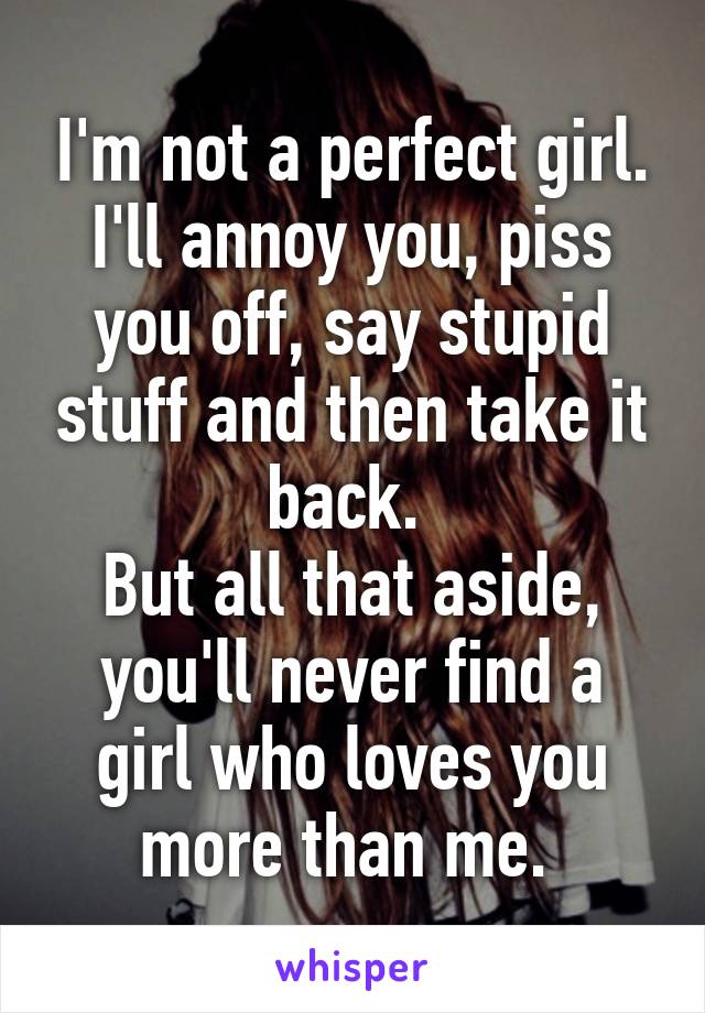 I'm not a perfect girl. I'll annoy you, piss you off, say stupid stuff and then take it back. 
But all that aside, you'll never find a girl who loves you more than me. 