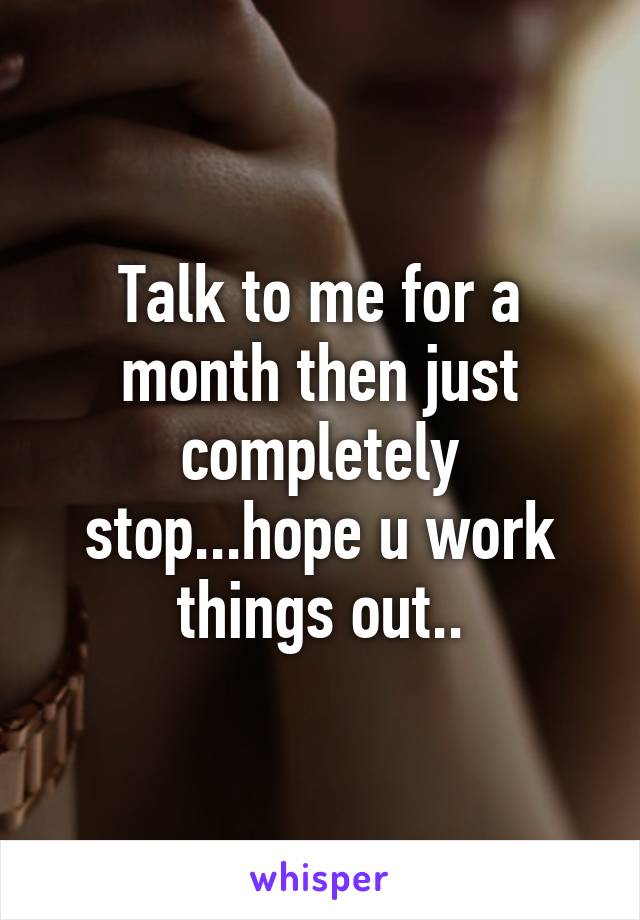 Talk to me for a month then just completely stop...hope u work things out..