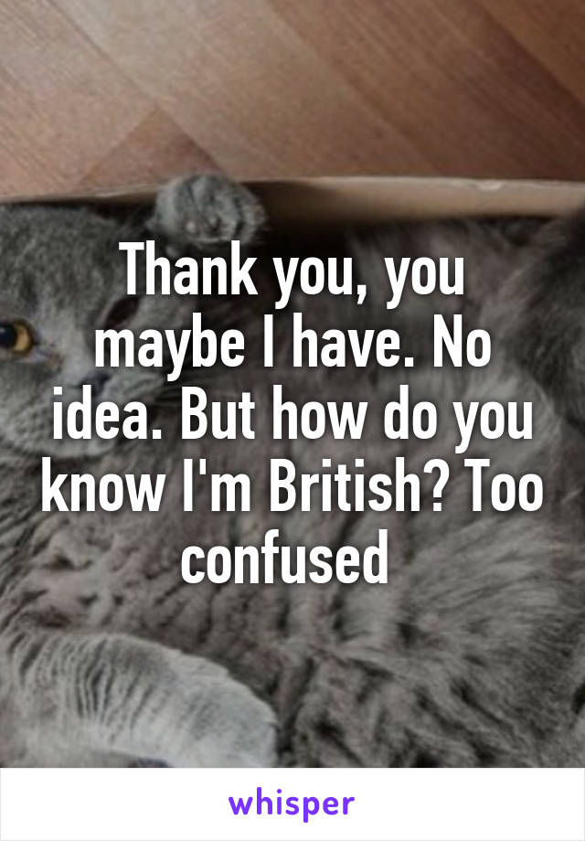 Thank you, you maybe I have. No idea. But how do you know I'm British? Too confused 