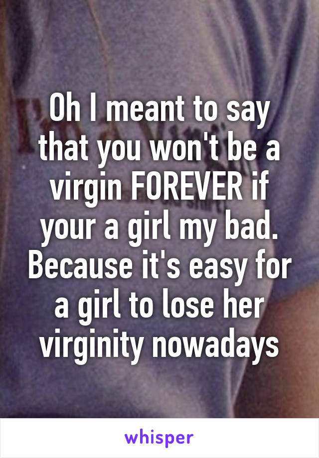 Oh I meant to say that you won't be a virgin FOREVER if your a girl my bad. Because it's easy for a girl to lose her virginity nowadays