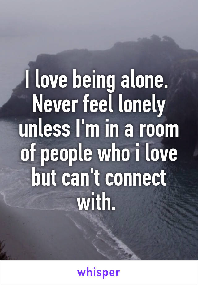 I love being alone.  Never feel lonely unless I'm in a room of people who i love but can't connect with. 