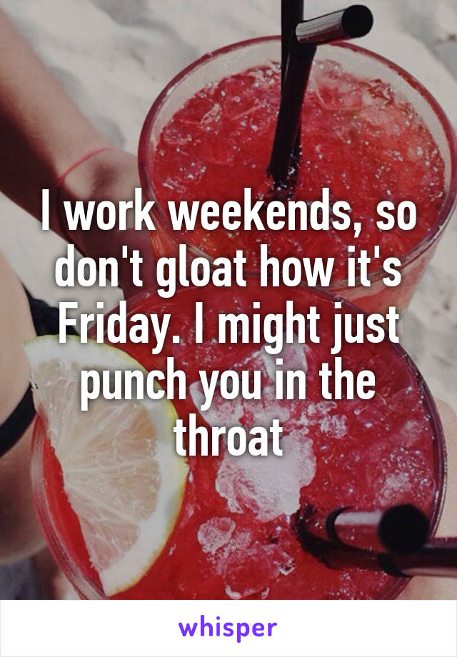 I work weekends, so don't gloat how it's Friday. I might just punch you in the throat