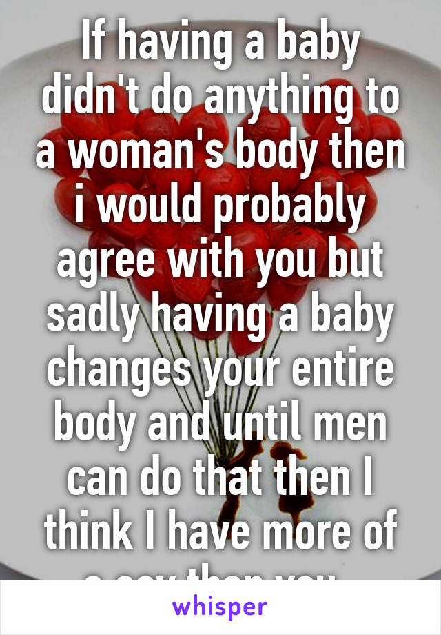 If having a baby didn't do anything to a woman's body then i would probably agree with you but sadly having a baby changes your entire body and until men can do that then I think I have more of a say than you. 