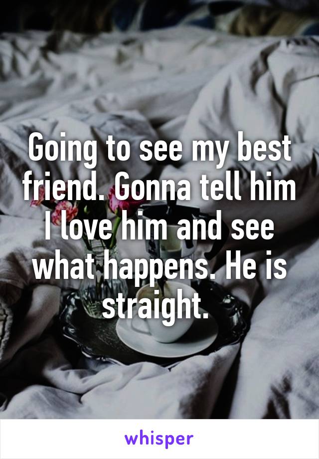 Going to see my best friend. Gonna tell him I love him and see what happens. He is straight. 