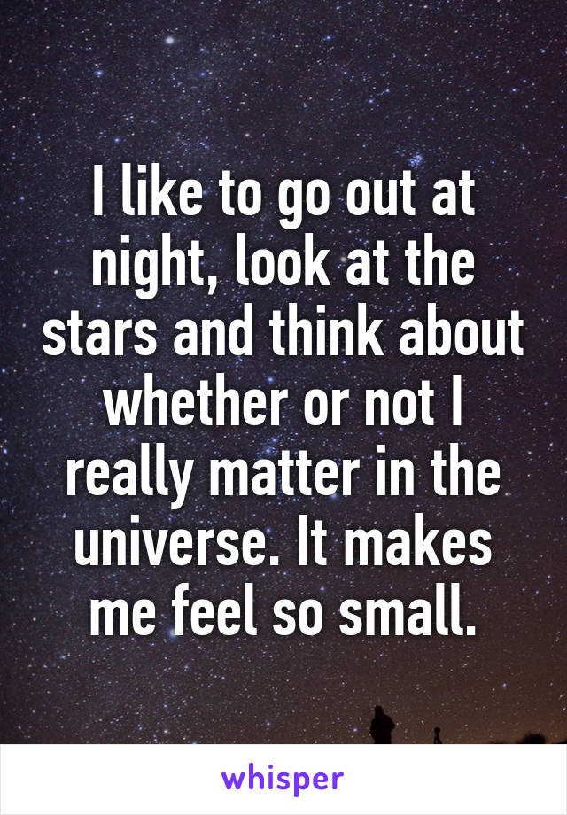 I like to go out at night, look at the stars and think about whether or not I really matter in the universe. It makes me feel so small.