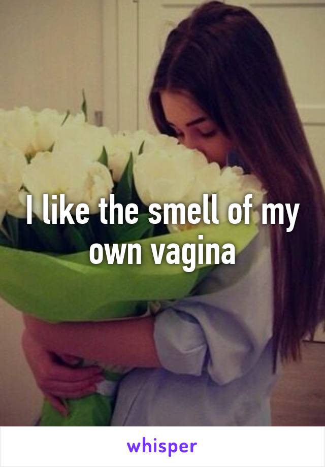 I like the smell of my own vagina