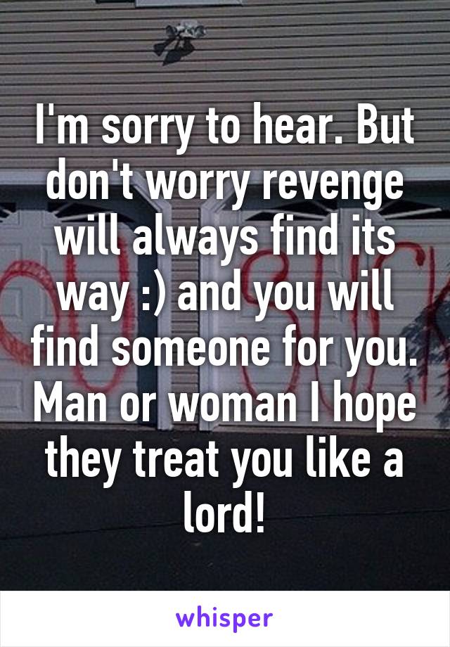 I'm sorry to hear. But don't worry revenge will always find its way :) and you will find someone for you. Man or woman I hope they treat you like a lord!