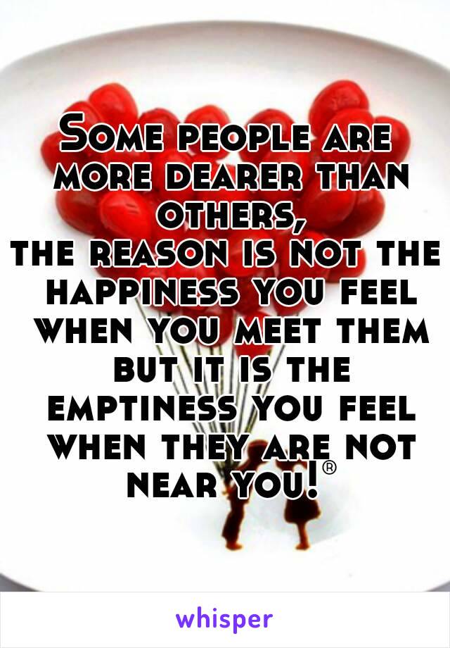 Some people are more dearer than others,
the reason is not the happiness you feel when you meet them but it is the emptiness you feel when they are not near you!®