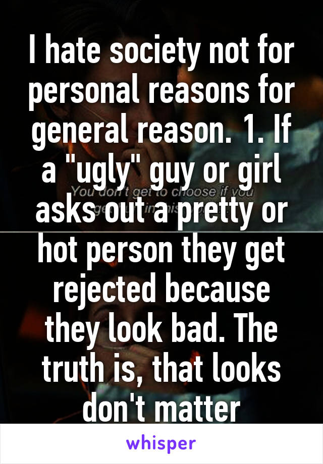 I hate society not for personal reasons for general reason. 1. If a "ugly" guy or girl asks out a pretty or hot person they get rejected because they look bad. The truth is, that looks don't matter