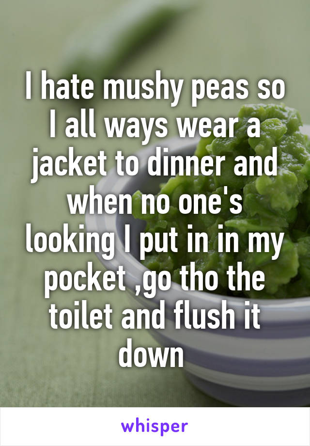 I hate mushy peas so I all ways wear a jacket to dinner and when no one's looking I put in in my pocket ,go tho the toilet and flush it down 