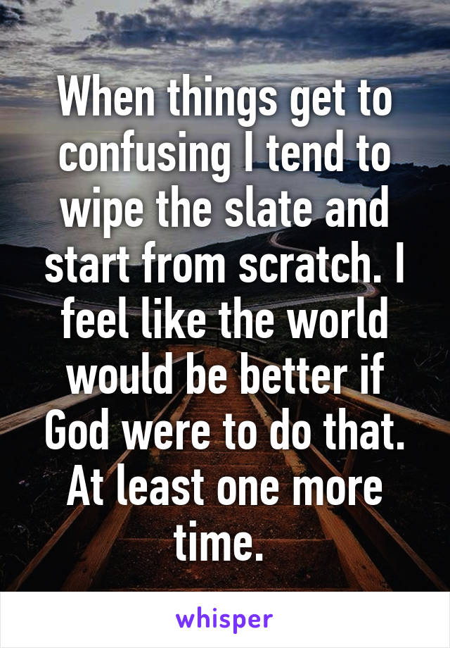 When things get to confusing I tend to wipe the slate and start from scratch. I feel like the world would be better if God were to do that. At least one more time. 