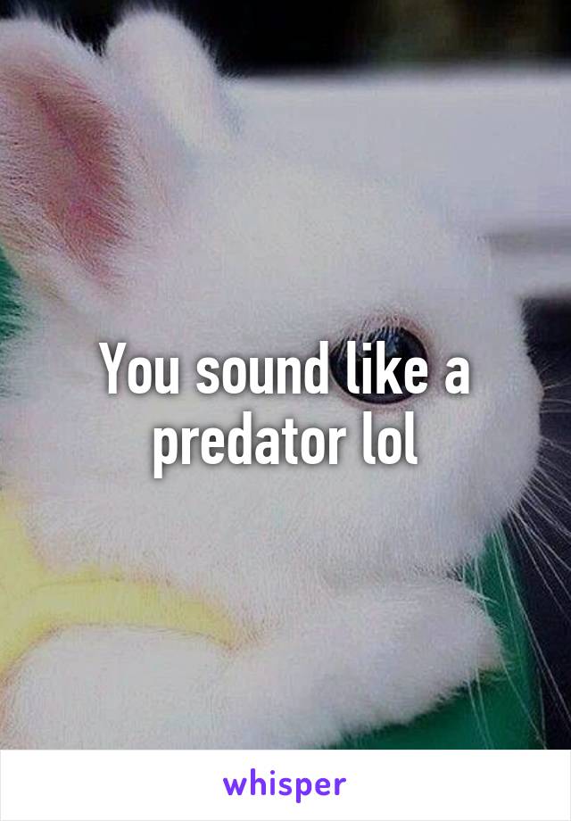 You sound like a predator lol